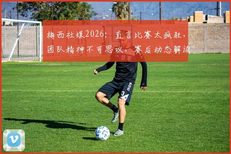 梅西社媒2026：直言比赛太疯狂，团队精神不可思议，赛后动态解读