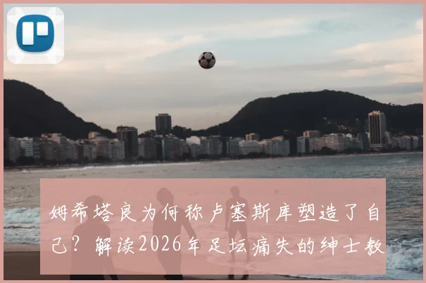 姆希塔良为何称卢塞斯库塑造了自己?解读2026年足坛痛失的绅士教练