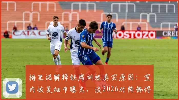 梅里诺解释缺席训练真实原因：室内恢复细节曝光，谈2026对阵佛得角失利后的失落与调整