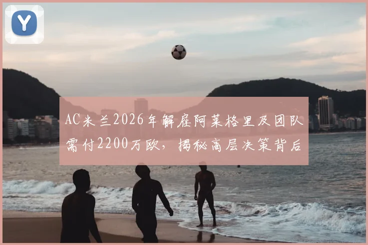 AC米兰2026年解雇阿莱格里及团队需付2200万欧，揭秘高层决策背后的财务考量与未来规划