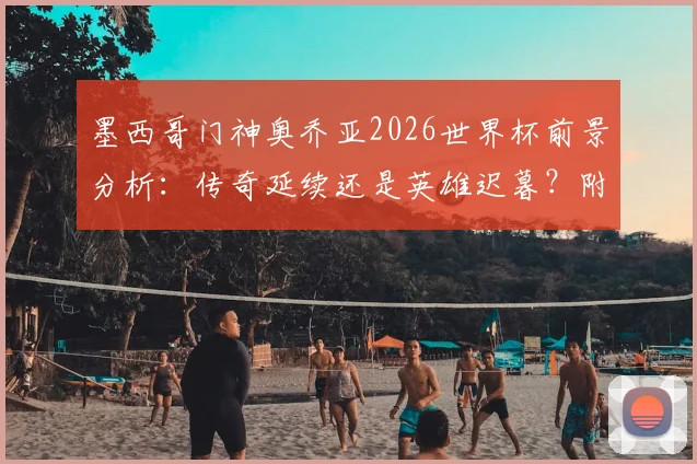 墨西哥门神奥乔亚2026世界杯前景分析:传奇延续还是英雄迟暮?附大赛封神经典战役回顾