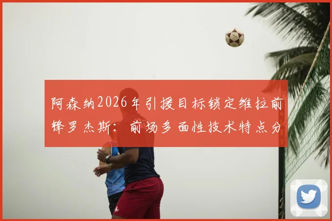 阿森纳2026年引援目标锁定维拉前锋罗杰斯：前场多面性技术特点分析及对枪手战术价值评估