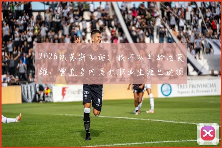 2026热苏斯专访:我不以年龄论英雄,曾直言内马尔职业生涯已达顶峰