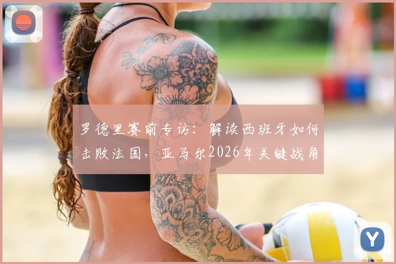 罗德里赛前专访：解读西班牙如何击败法国，亚马尔2026年关键战角色定位与战术影响分析