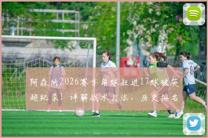 阿森纳2026赛季角球狂进17球破英超纪录！详解战术打法、历史排名与核心球员数据