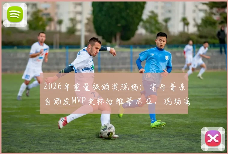 2026年重量级颁奖现场:字母哥亲自颁发MVP奖杯给维蒂尼亚,现场高清图集与感言回顾