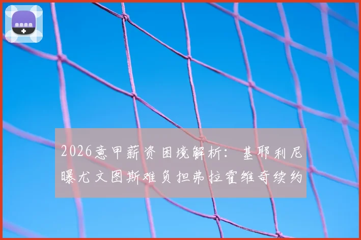 2026意甲薪资困境解析：基耶利尼曝尤文图斯难负担弗拉霍维奇续约要求，附意甲联赛各队工资帽详情