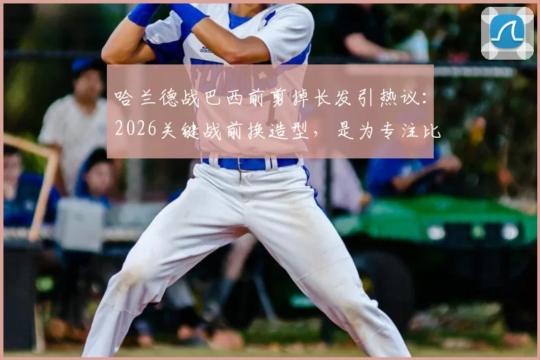哈兰德战巴西前剪掉长发引热议：2026关键战前换造型，是为专注比赛还是心理暗示？