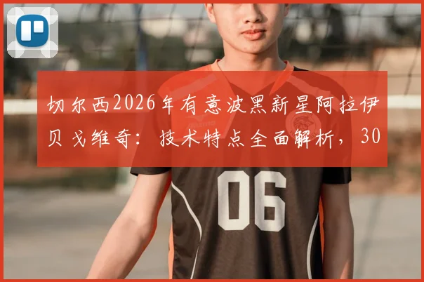 切尔西2026年有意波黑新星阿拉伊贝戈维奇:技术特点全面解析,3000万欧身价是否物有所值?