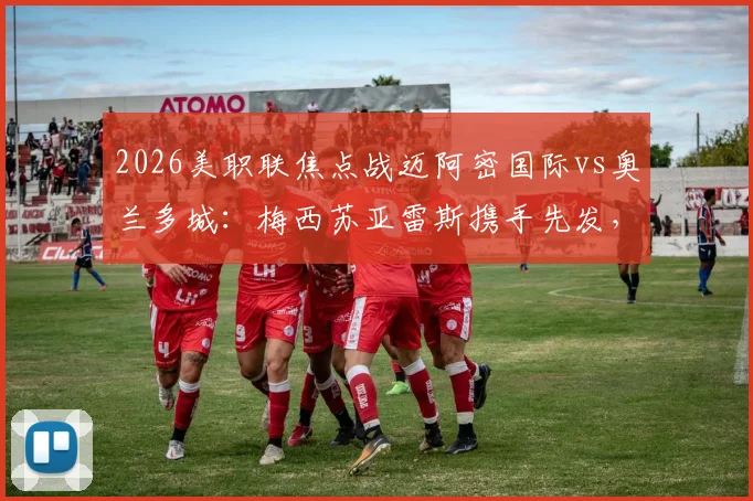 2026美职联焦点战迈阿密国际vs奥兰多城:梅西苏亚雷斯携手先发,完整首发名单与赛前看点一览