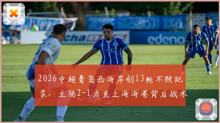 2026中超青岛西海岸创13轮不败纪录，主场2-1力克上海海港背后战术与黑马成色深度解析