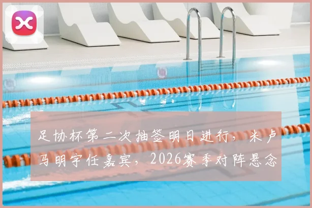 足协杯第二次抽签明日进行,米卢马明宇任嘉宾,2026赛季对阵悬念即将揭晓