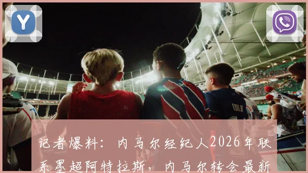 记者爆料：内马尔经纪人2026年联系墨超阿特拉斯，内马尔转会最新动态与潜在下家分析