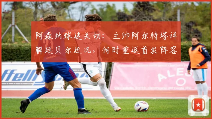 阿森纳球迷关切：主帅阿尔特塔详解廷贝尔近况，何时重返首发阵容与登场时间分析