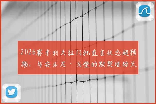 2026赛季利夫拉门托直言状态超预期,与安东尼·戈登的默契堪称天生一对