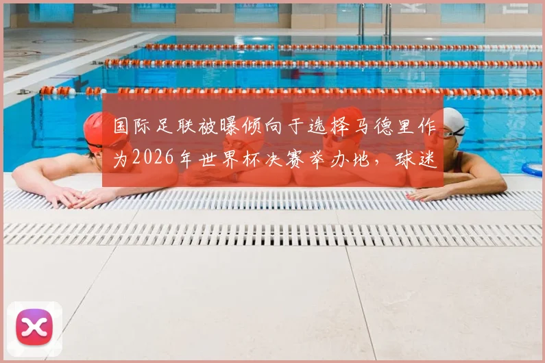 国际足联被曝倾向于选择马德里作为2026年世界杯决赛举办地,球迷需了解哪些关键信息?