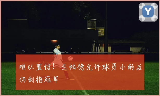 难以置信！兰帕德允许球员小酌后仍剑指冠军