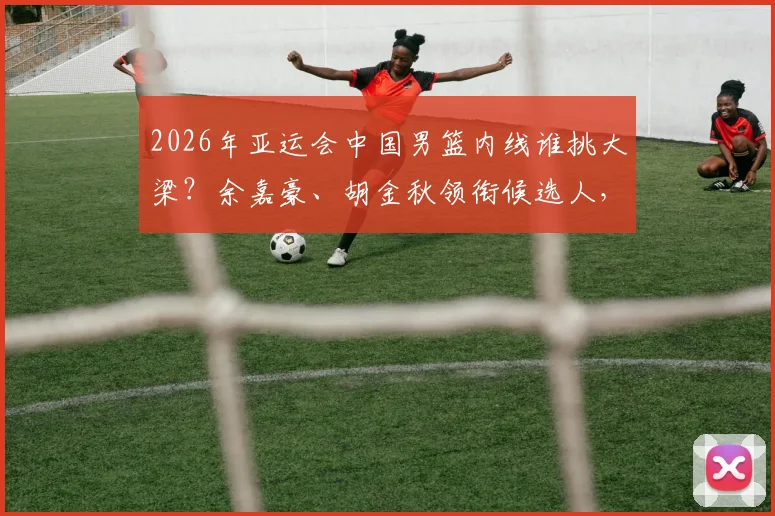 2026年亚运会中国男篮内线谁挑大梁?余嘉豪、胡金秋领衔候选人,解析新周期内线组合可能性