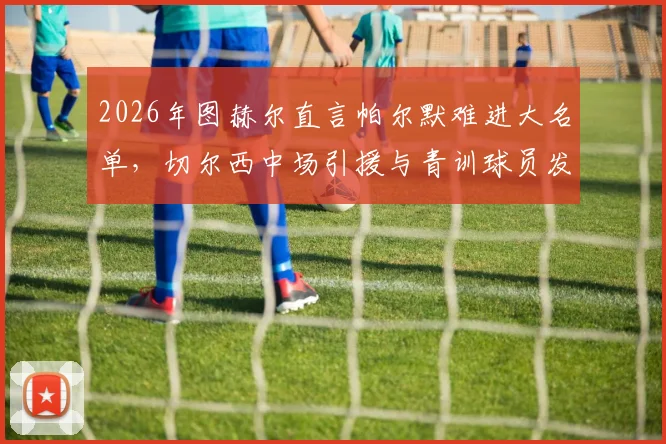 2026年图赫尔直言帕尔默难进大名单，切尔西中场引援与青训球员发展深度分析