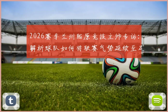 2026赛季兰州陇原竞技主帅专访:解析球队如何将联赛气势延续至足协杯关键战
