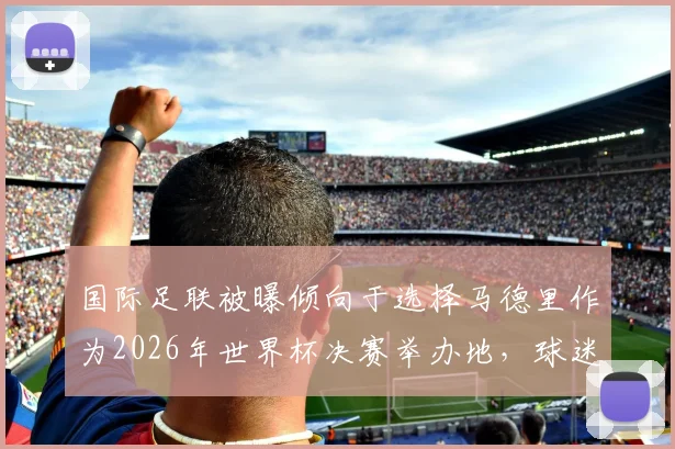 国际足联被曝倾向于选择马德里作为2026年世界杯决赛举办地，球迷需了解哪些关键信息？