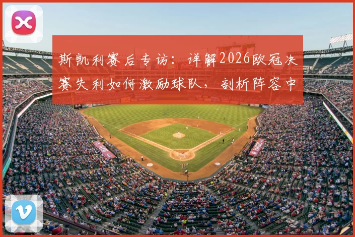 斯凯利赛后专访：详解2026欧冠决赛失利如何激励球队，剖析阵容中未来可期的年轻核心球员