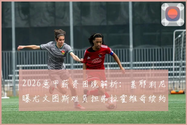 2026意甲薪资困境解析:基耶利尼曝尤文图斯难负担弗拉霍维奇续约要求,附意甲联赛各队工资帽详情
