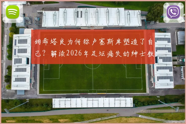 姆希塔良为何称卢塞斯库塑造了自己？解读2026年足坛痛失的绅士教练