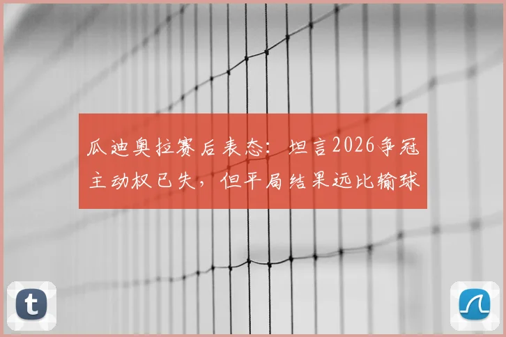 瓜迪奥拉赛后表态:坦言2026争冠主动权已失,但平局结果远比输球好