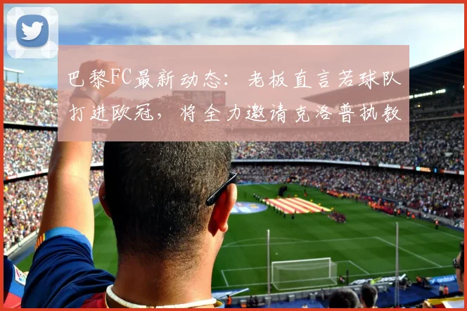 巴黎FC最新动态:老板直言若球队打进欧冠,将全力邀请克洛普执教,球队现状与未来目标分析