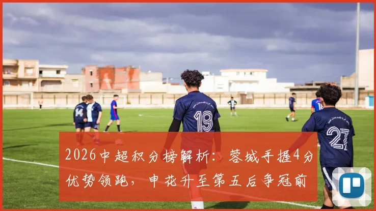 2026中超积分榜解析:蓉城手握4分优势领跑,申花升至第五后争冠前景与赛程展望