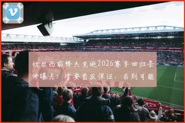 切尔西前锋杰克逊2026赛季回归条件曝光：索要首发保证，否则可能离队，最新转会动态解析