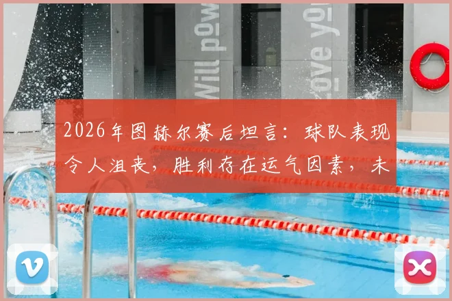 2026年图赫尔赛后坦言：球队表现令人沮丧，胜利存在运气因素，未来调整引关注