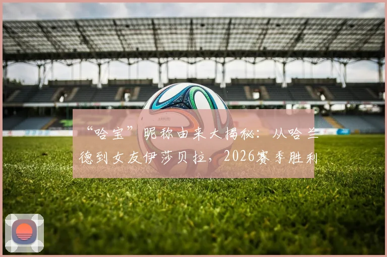 “哈宝”昵称由来大揭秘：从哈兰德到女友伊莎贝拉，2026赛季胜利庆祝背后的温情与球迷文化