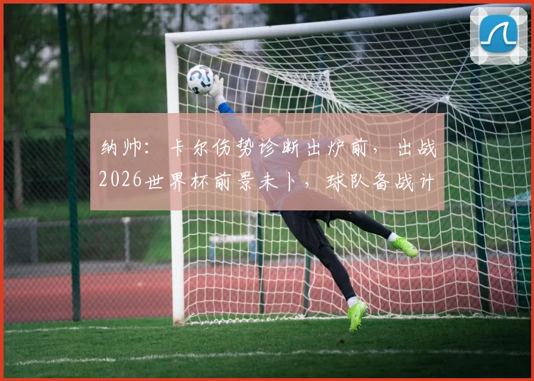 纳帅：卡尔伤势诊断出炉前，出战2026世界杯前景未卜，球队备战计划需调整