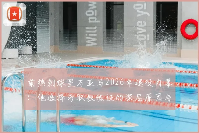 前热刺球星万亚马2026年退役内幕：他选择考取教练证的深层原因与转型规划解析