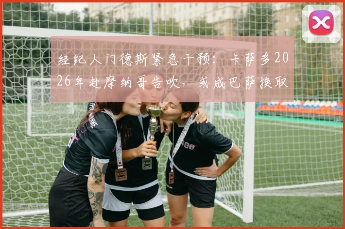 经纪人门德斯紧急干预:卡萨多2026年赴摩纳哥告吹,或成巴萨换取坎塞洛关键筹码