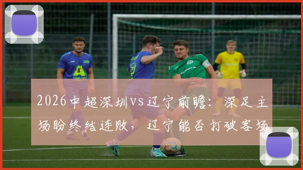 2026中超深圳vs辽宁前瞻:深足主场盼终结连败,辽宁能否打破客场不胜魔咒?