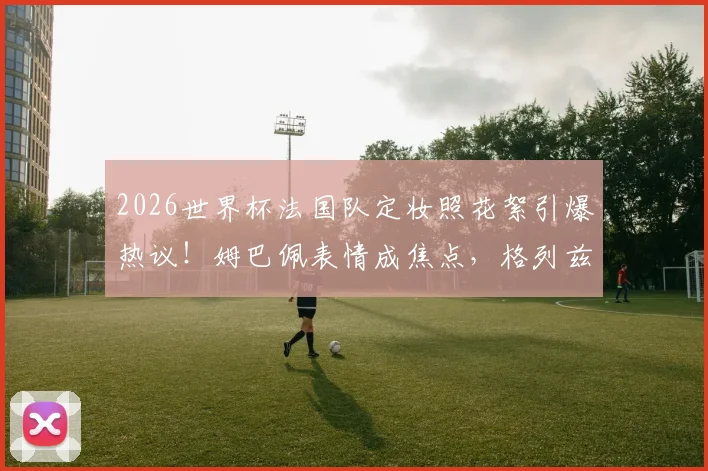 2026世界杯法国队定妆照花絮引爆热议！姆巴佩表情成焦点，格列兹曼搞笑担当