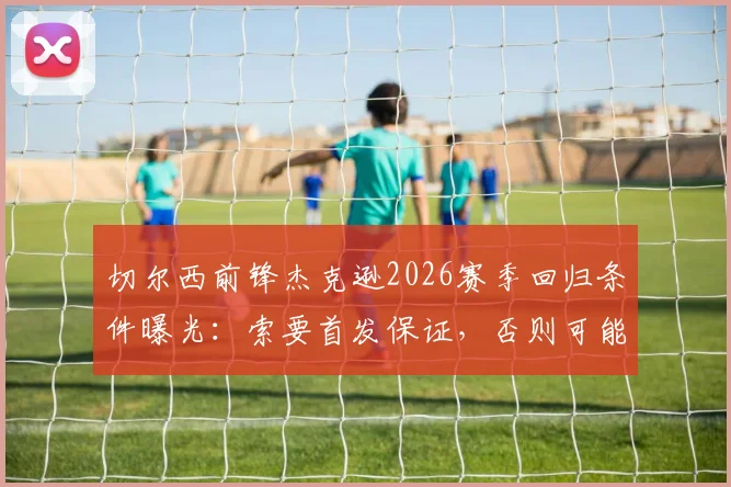 切尔西前锋杰克逊2026赛季回归条件曝光：索要首发保证，否则可能离队，最新转会动态解析