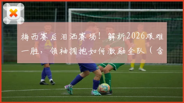 梅西赛后泪洒赛场!解析2026艰难一胜,领袖拥抱如何激励全队(含赛后采访)