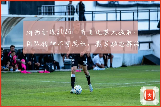 梅西社媒2026:直言比赛太疯狂,团队精神不可思议,赛后动态解读