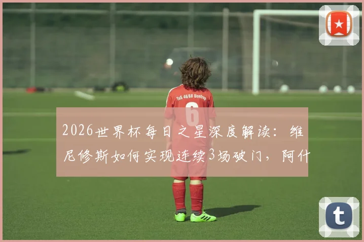 2026世界杯每日之星深度解读：维尼修斯如何实现连续3场破门，阿什拉夫传射主导逆转的关键战术作用分析