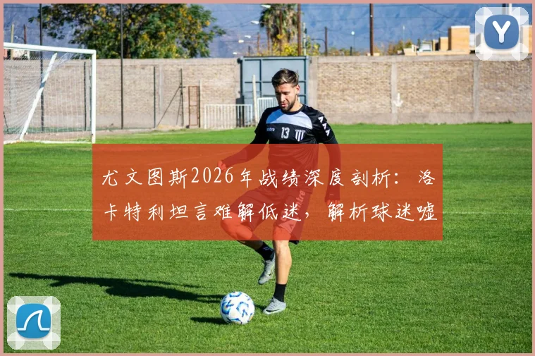 尤文图斯2026年战绩深度剖析：洛卡特利坦言难解低迷，解析球迷嘘声背后的合理原因