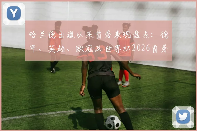 哈兰德出道以来首秀表现盘点：德甲、英超、欧冠及世界杯2026首秀全部进球，解析其破门数据与关键战役