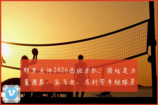 耶罗点评2026西班牙队：团结是力量源泉，亚马尔、尼科等年轻球员展现超龄成熟