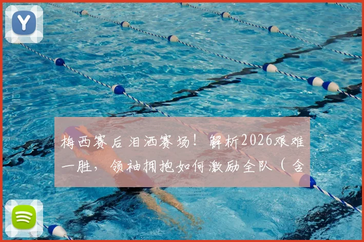 梅西赛后泪洒赛场！解析2026艰难一胜，领袖拥抱如何激励全队（含赛后采访）