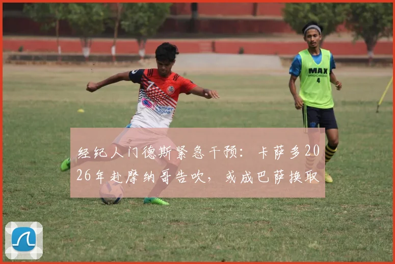 经纪人门德斯紧急干预：卡萨多2026年赴摩纳哥告吹，或成巴萨换取坎塞洛关键筹码