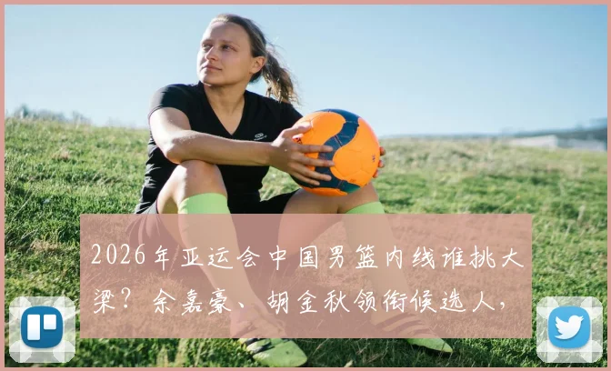 2026年亚运会中国男篮内线谁挑大梁？余嘉豪、胡金秋领衔候选人，解析新周期内线组合可能性