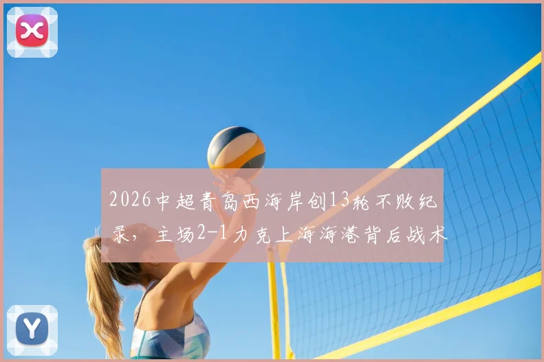 2026中超青岛西海岸创13轮不败纪录，主场2-1力克上海海港背后战术与黑马成色深度解析